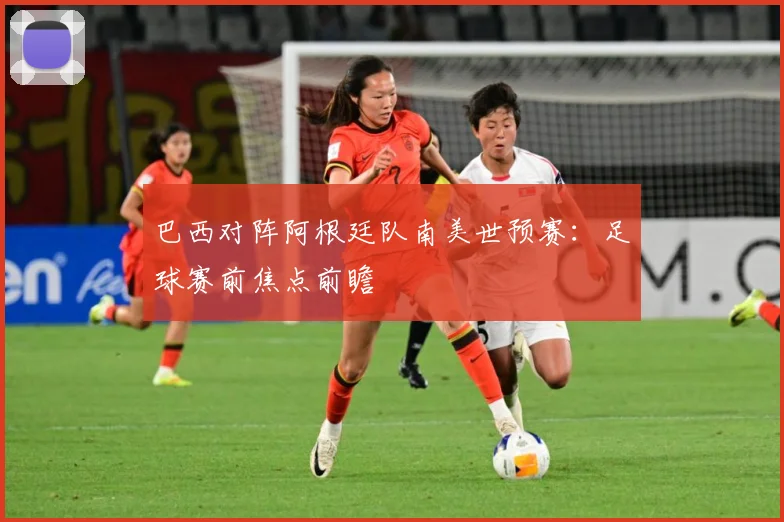 巴西对阵阿根廷队南美世预赛：足球赛前焦点前瞻