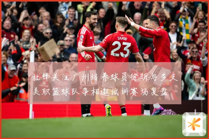 杜锋关注广州培养球员徐昕与多支美职篮球队争相邀试训赛场复盘
