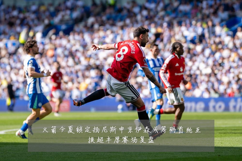 火箭今夏锁定扬尼斯申京伊森或筹码首轮互换超丰厚赛场复盘