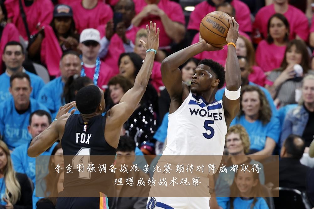 李金羽强调备战艰苦比赛期待对阵成都取得理想成绩战术观察